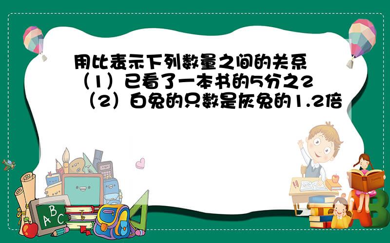 用比表示下列数量之间的关系 （1）已看了一本书的5分之2 （2）白兔的只数是灰兔的1.2倍