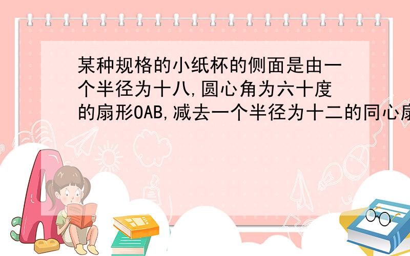 某种规格的小纸杯的侧面是由一个半径为十八,圆心角为六十度的扇形OAB,减去一个半径为十二的同心扇形OCD