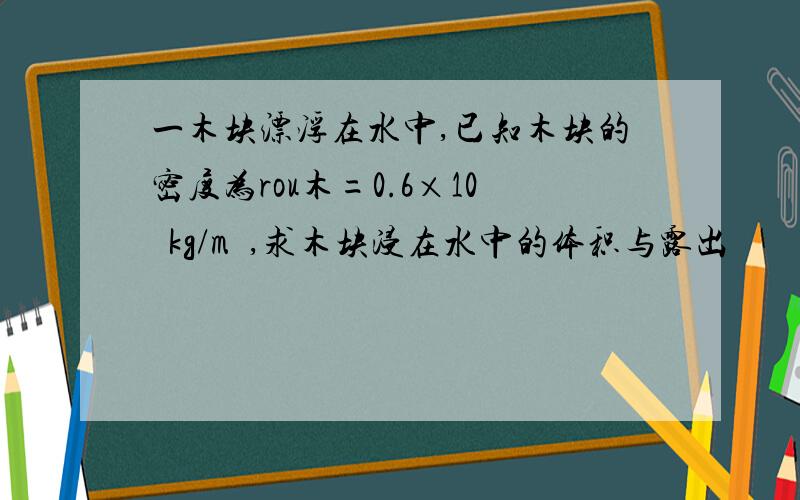 一木块漂浮在水中,已知木块的密度为rou木=0.6×10³kg/m³,求木块浸在水中的体积与露出