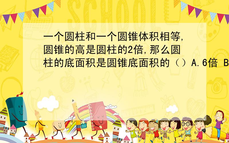 一个圆柱和一个圆锥体积相等,圆锥的高是圆柱的2倍,那么圆柱的底面积是圆锥底面积的（）A.6倍 B.3分之2 C.1.5倍