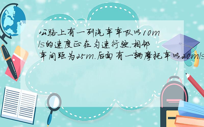 公路上有一列汽车车队以10m/s的速度正在匀速行驶，相邻车间距为25m．后面有一辆摩托车以20m/s的速度同向行驶，当它