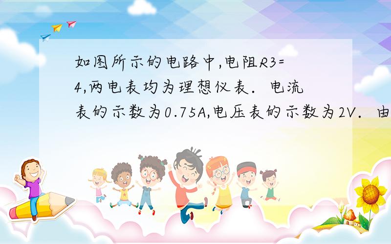 如图所示的电路中,电阻R3=4,两电表均为理想仪表．电流表的示数为0.75A,电压表的示数为2V．由于某种原因使电路中有