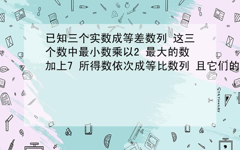 已知三个实数成等差数列 这三个数中最小数乘以2 最大的数加上7 所得数依次成等比数列 且它们的积为1000...