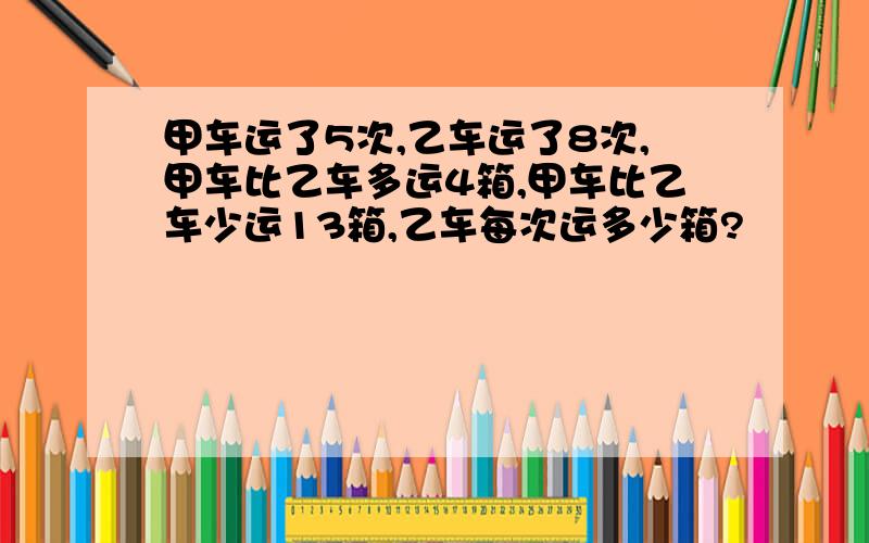 甲车运了5次,乙车运了8次,甲车比乙车多运4箱,甲车比乙车少运13箱,乙车每次运多少箱?