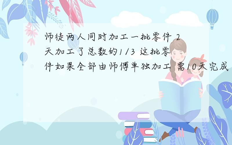 师徒两人同时加工一批零件 2天加工了总数的1/3 这批零件如果全部由师傅单独加工 需10天完成