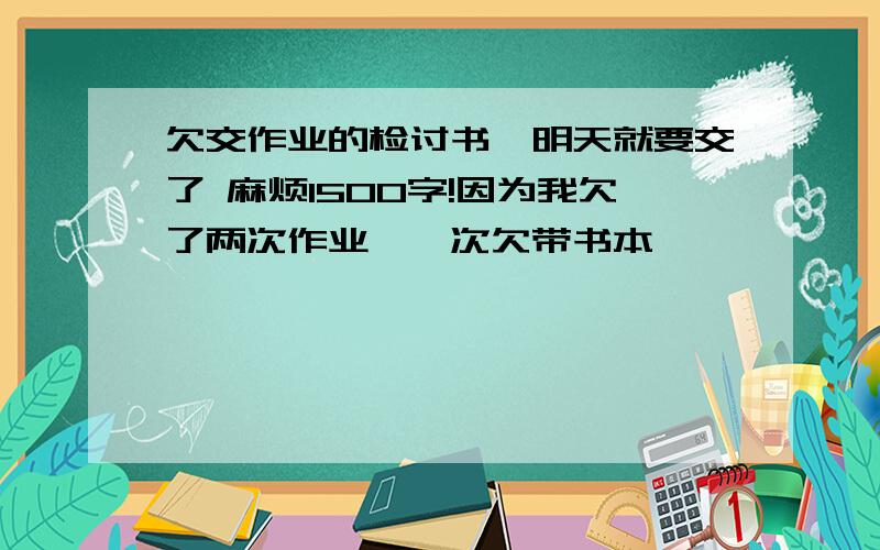 欠交作业的检讨书,明天就要交了 麻烦1500字!因为我欠了两次作业,一次欠带书本