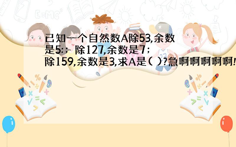 已知一个自然数A除53,余数是5:；除127,余数是7；除159,余数是3,求A是( )?急啊啊啊啊啊!