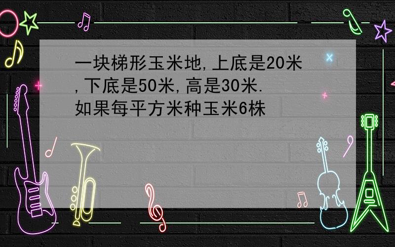 一块梯形玉米地,上底是20米,下底是50米,高是30米.如果每平方米种玉米6株