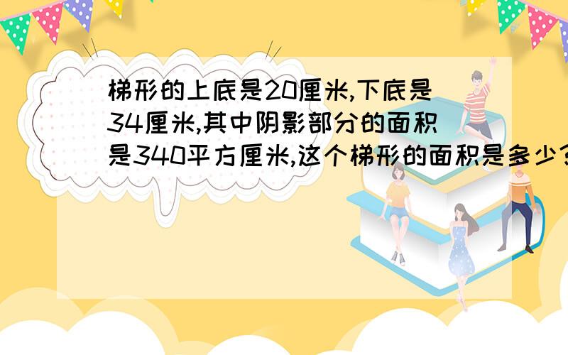 梯形的上底是20厘米,下底是34厘米,其中阴影部分的面积是340平方厘米,这个梯形的面积是多少?