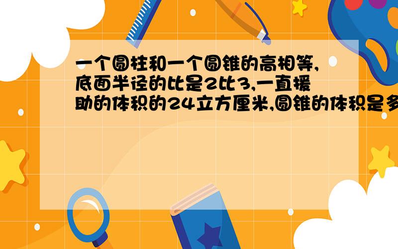 一个圆柱和一个圆锥的高相等,底面半径的比是2比3,一直援助的体积的24立方厘米,圆锥的体积是多少立方厘米 小弟在此先谢过