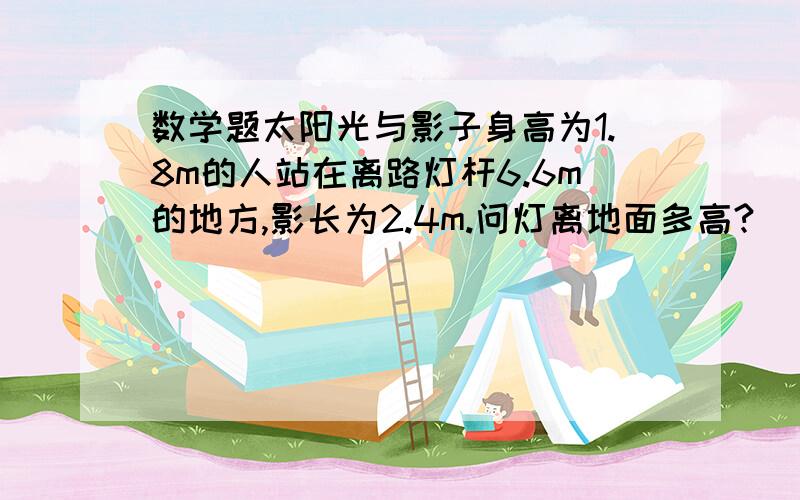 数学题太阳光与影子身高为1.8m的人站在离路灯杆6.6m的地方,影长为2.4m.问灯离地面多高?