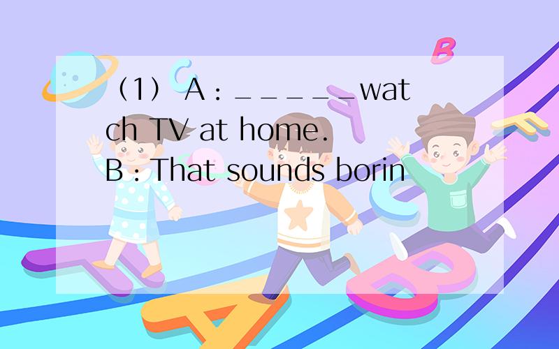 （1） A：_____watch TV at home.B：That sounds borin