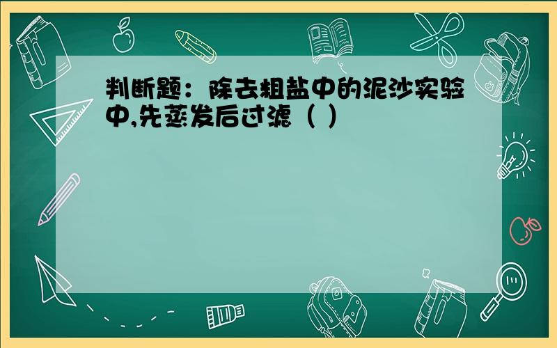 判断题：除去粗盐中的泥沙实验中,先蒸发后过滤（ ）