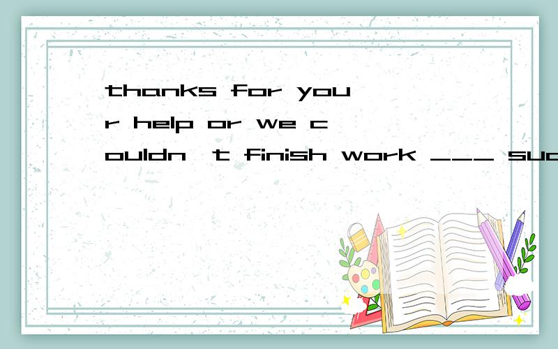 thanks for your help or we couldn't finish work ___ such a r