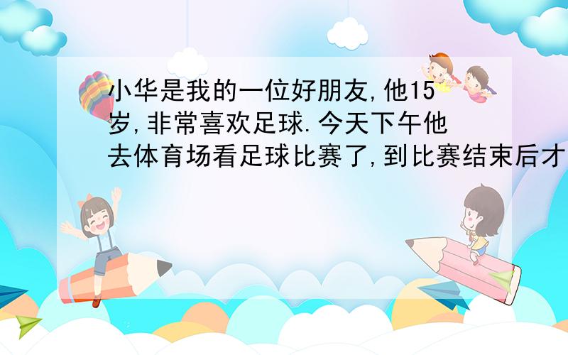 小华是我的一位好朋友,他15岁,非常喜欢足球.今天下午他去体育场看足球比赛了,到比赛结束后才回来.请根据上述内容及所给英