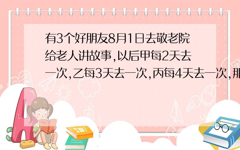 有3个好朋友8月1日去敬老院给老人讲故事,以后甲每2天去一次,乙每3天去一次,丙每4天去一次,那么他们大一次同时去敬老院