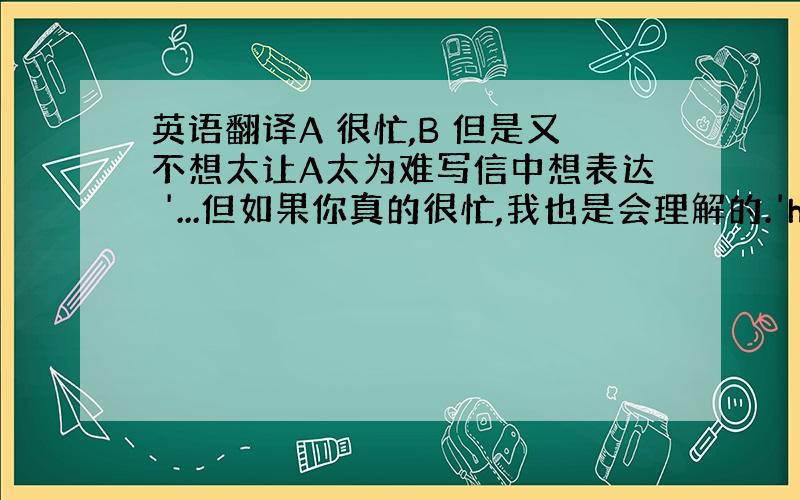 英语翻译A 很忙,B 但是又不想太让A太为难写信中想表达 '...但如果你真的很忙,我也是会理解的.'how to ex