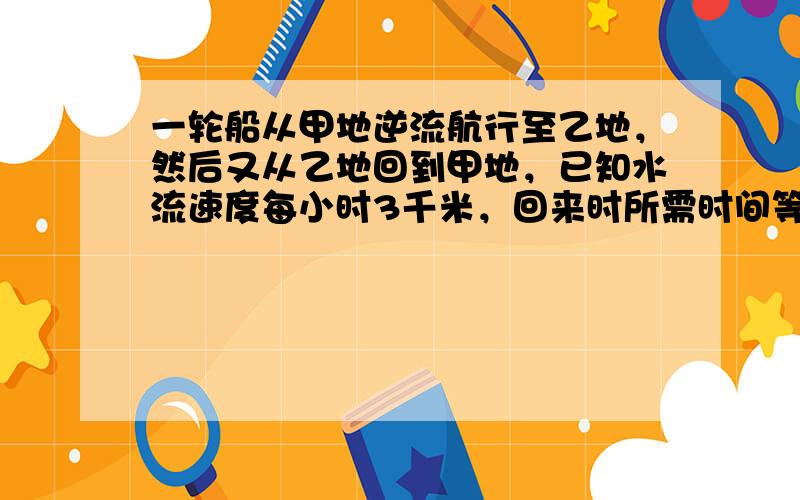 一轮船从甲地逆流航行至乙地，然后又从乙地回到甲地，已知水流速度每小时3千米，回来时所需时间等于去时的34