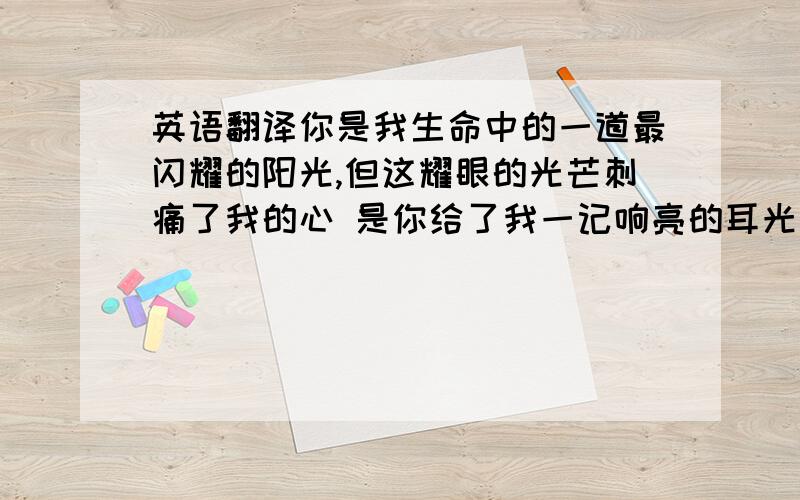 英语翻译你是我生命中的一道最闪耀的阳光,但这耀眼的光芒刺痛了我的心 是你给了我一记响亮的耳光 让我明白了不要了撕心裂肺的