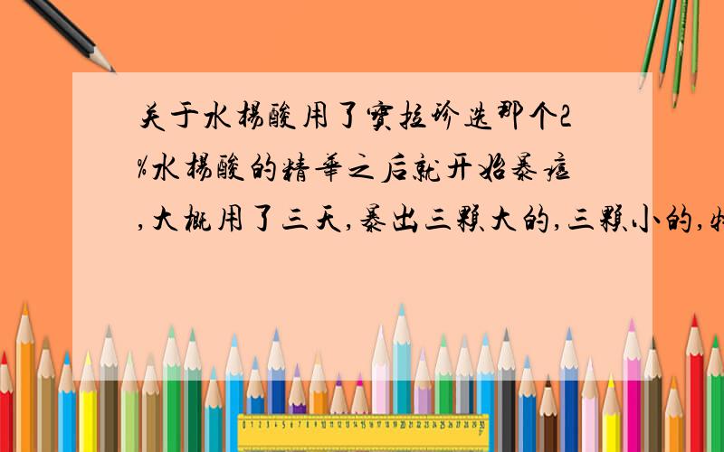 关于水杨酸用了宝拉珍选那个2%水杨酸的精华之后就开始暴痘,大概用了三天,暴出三颗大的,三颗小的,特别是其中最大的一颗是第