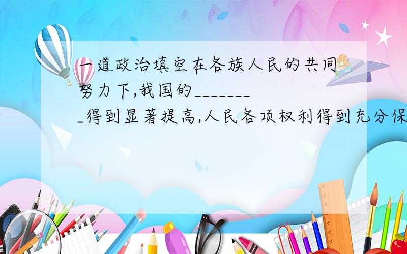 一道政治填空在各族人民的共同努力下,我国的________得到显著提高,人民各项权利得到充分保障,各民族________