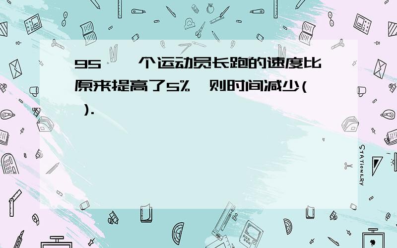 95、一个运动员长跑的速度比原来提高了5%,则时间减少( ).