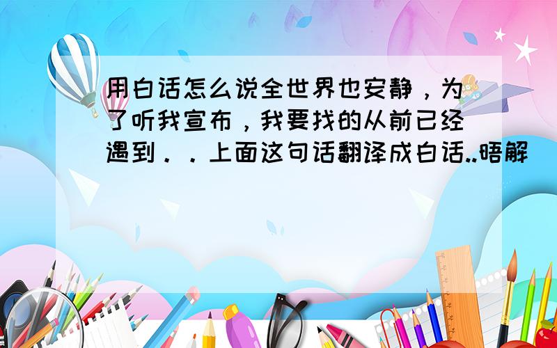 用白话怎么说全世界也安静，为了听我宣布，我要找的从前已经遇到。。上面这句话翻译成白话..晤解