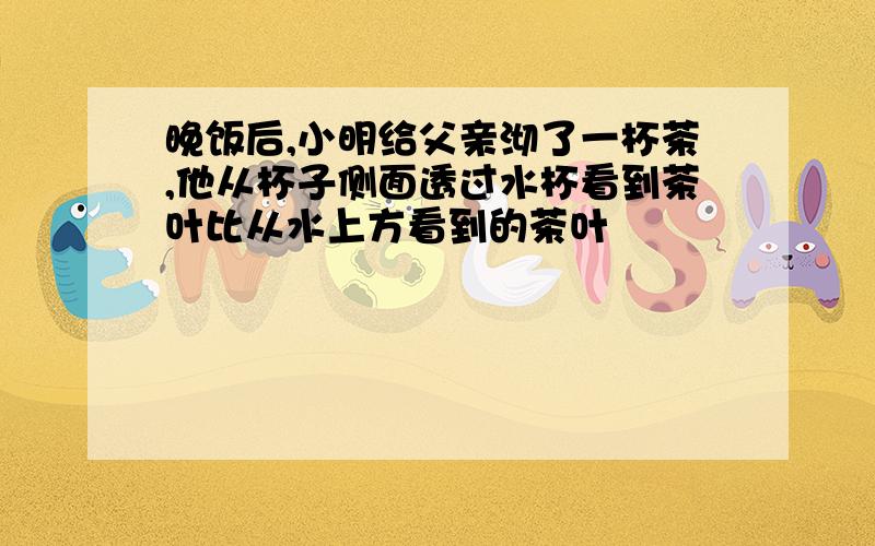 晚饭后,小明给父亲沏了一杯茶,他从杯子侧面透过水杯看到茶叶比从水上方看到的茶叶