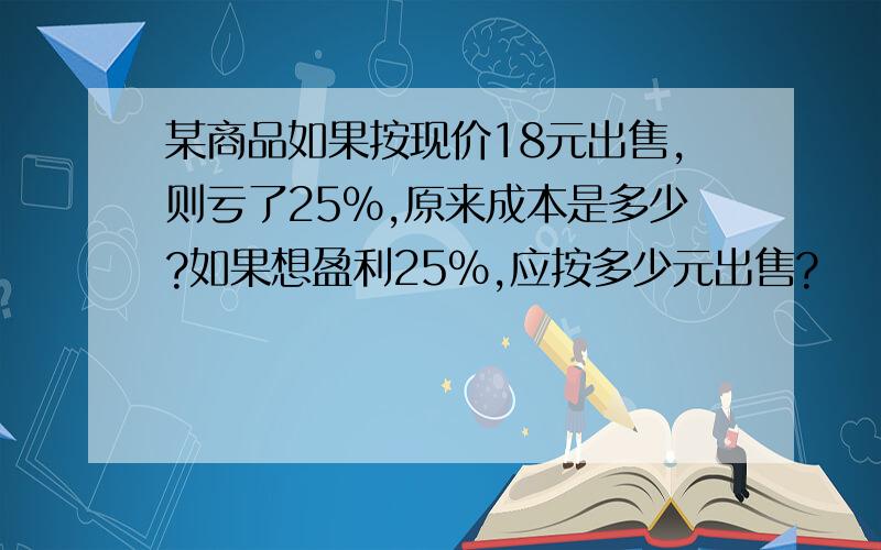 某商品如果按现价18元出售,则亏了25%,原来成本是多少?如果想盈利25%,应按多少元出售?