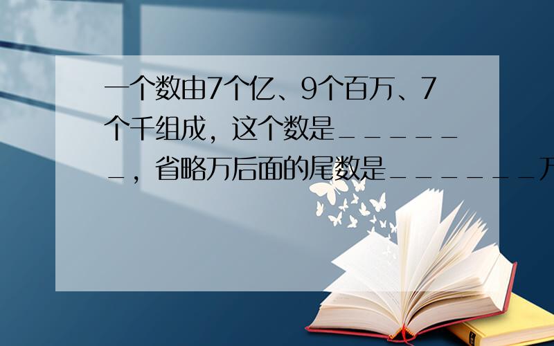 一个数由7个亿、9个百万、7个千组成，这个数是______，省略万后面的尾数是______万．这个数读作：______．