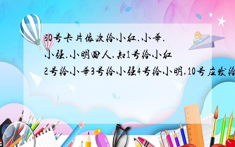 50号卡片依次给小红.小华.小强.小明四人,知1号给小红2号给小华3号给小强4号给小明,10号应发给谁?为啥?