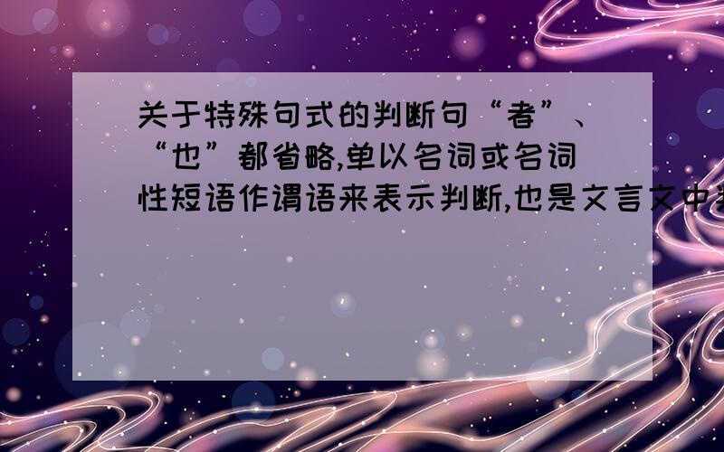 关于特殊句式的判断句“者”、“也”都省略,单以名词或名词性短语作谓语来表示判断,也是文言文中判断句的一种形式. （1）七