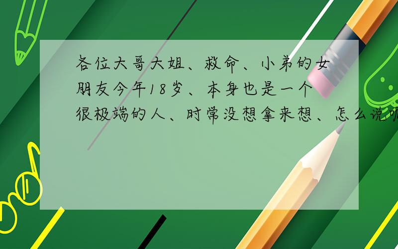 各位大哥大姐、救命、小弟的女朋友今年18岁、本身也是一个很极端的人、时常没想拿来想、怎么说呢、有点感性、有点杞人忧天、性