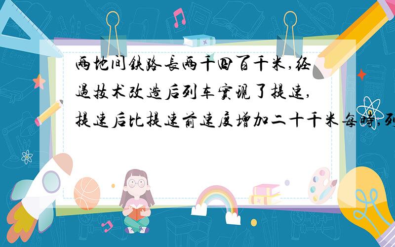 两地间铁路长两千四百千米,经过技术改造后列车实现了提速,提速后比提速前速度增加二十千米每时,列车从甲地到乙地地行使时间少