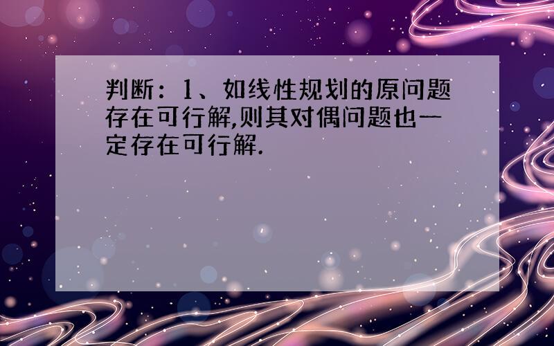 判断：1、如线性规划的原问题存在可行解,则其对偶问题也一定存在可行解.