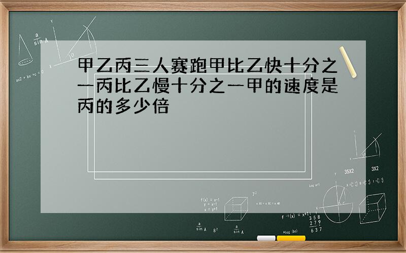 甲乙丙三人赛跑甲比乙快十分之一丙比乙慢十分之一甲的速度是丙的多少倍