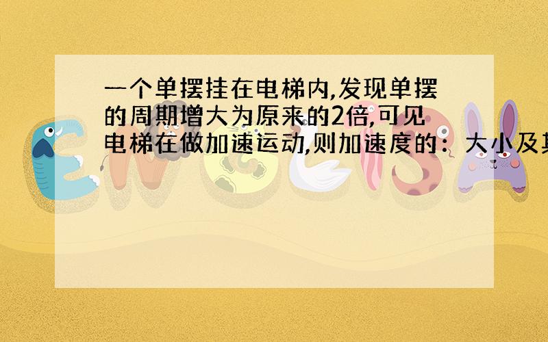 一个单摆挂在电梯内,发现单摆的周期增大为原来的2倍,可见电梯在做加速运动,则加速度的：大小及其方向?