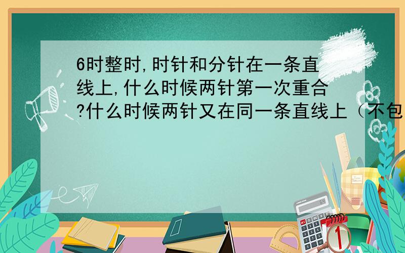 6时整时,时针和分针在一条直线上,什么时候两针第一次重合?什么时候两针又在同一条直线上（不包括重合)?