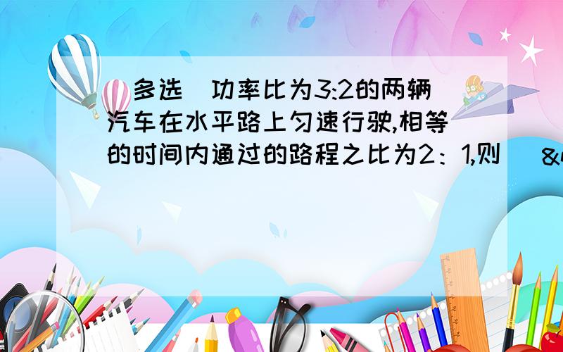 （多选）功率比为3:2的两辆汽车在水平路上匀速行驶,相等的时间内通过的路程之比为2：1,则(   &