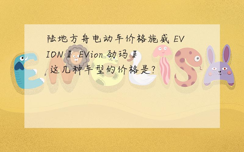 陆地方舟电动车价格施威 EVIONⅡ EVion 劲玛Ⅱ 这几种车型的价格是?