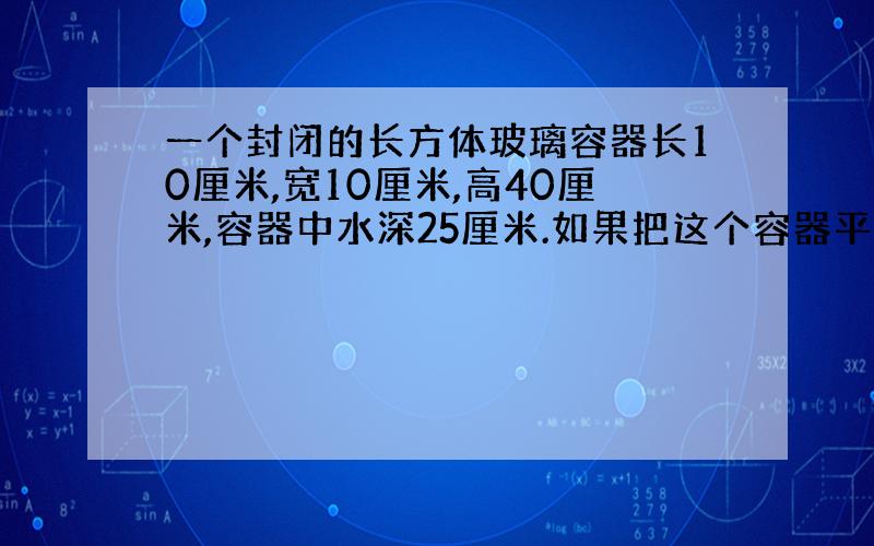 一个封闭的长方体玻璃容器长10厘米,宽10厘米,高40厘米,容器中水深25厘米.如果把这个容器平放在桌面上