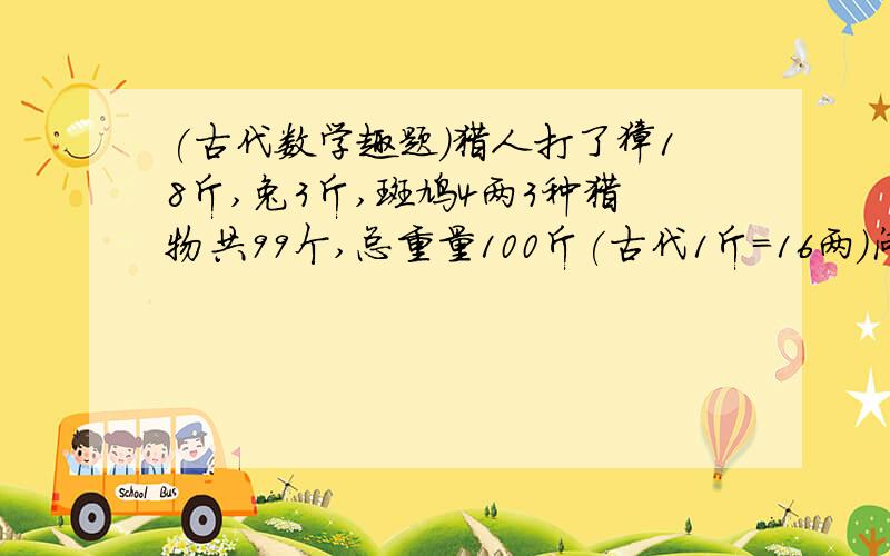 (古代数学趣题)猎人打了獐18斤,兔3斤,斑鸠4两3种猎物共99个,总重量100斤(古代1斤=16两）问獐、兔、斑鸠