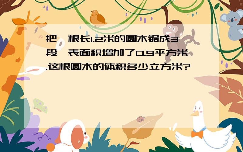 把一根长1.2米的圆木锯成3段,表面积增加了0.9平方米.这根圆木的体积多少立方米?