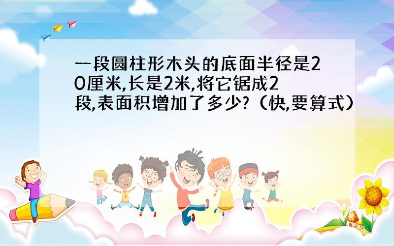 一段圆柱形木头的底面半径是20厘米,长是2米,将它锯成2段,表面积增加了多少?（快,要算式）