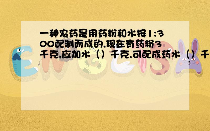 一种农药是用药粉和水按1:300配制而成的,现在有药粉3千克,应加水（）千克,可配成药水（）千克