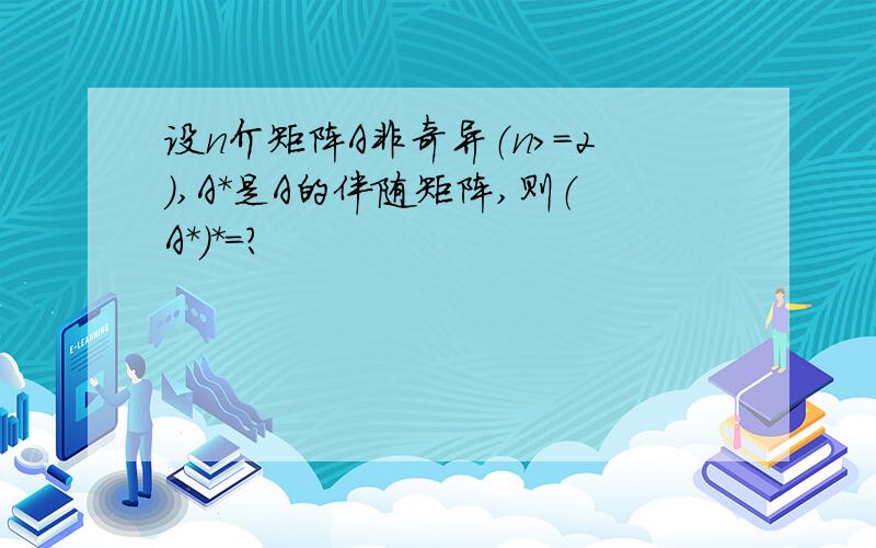 设n介矩阵A非奇异（n>=2）,A*是A的伴随矩阵,则（A*）*=?