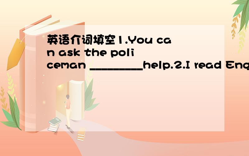 英语介词填空1.You can ask the policeman _________help.2.I read Eng