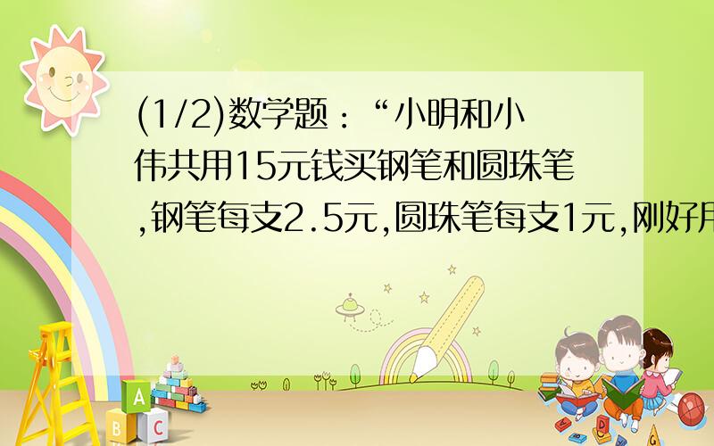 (1/2)数学题：“小明和小伟共用15元钱买钢笔和圆珠笔,钢笔每支2.5元,圆珠笔每支1元,刚好用完15元,...