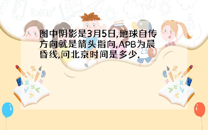 图中阴影是3月5日,地球自传方向就是箭头指向,APB为晨昏线,问北京时间是多少.