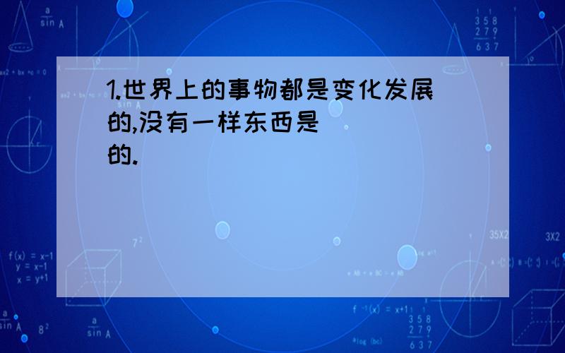 1.世界上的事物都是变化发展的,没有一样东西是_____的.